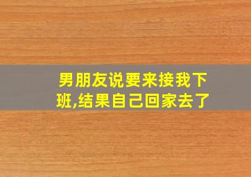 男朋友说要来接我下班,结果自己回家去了