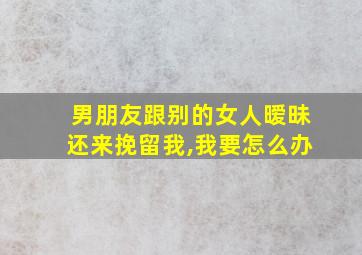 男朋友跟别的女人暧昧还来挽留我,我要怎么办