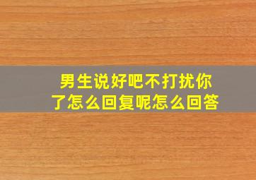 男生说好吧不打扰你了怎么回复呢怎么回答