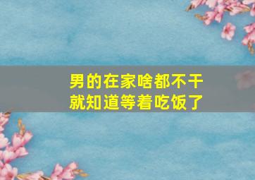 男的在家啥都不干就知道等着吃饭了