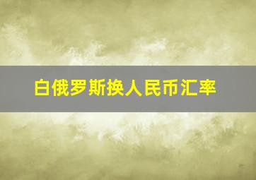 白俄罗斯换人民币汇率