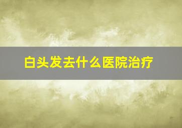 白头发去什么医院治疗