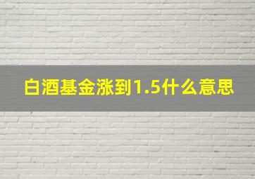 白酒基金涨到1.5什么意思