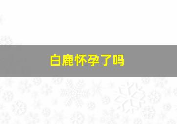 白鹿怀孕了吗