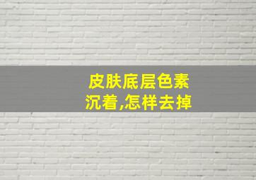 皮肤底层色素沉着,怎样去掉