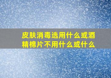 皮肤消毒选用什么或酒精棉片不用什么或什么