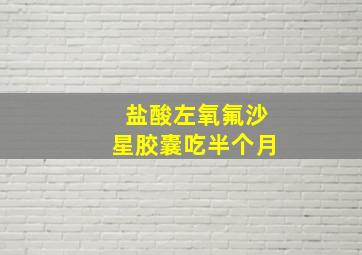 盐酸左氧氟沙星胶囊吃半个月