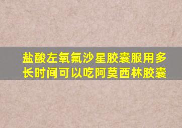 盐酸左氧氟沙星胶囊服用多长时间可以吃阿莫西林胶囊