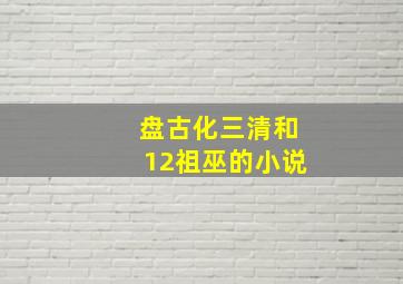 盘古化三清和12祖巫的小说