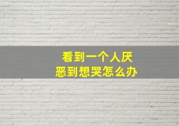 看到一个人厌恶到想哭怎么办