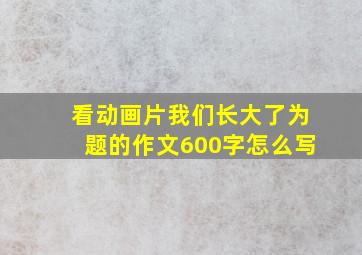 看动画片我们长大了为题的作文600字怎么写