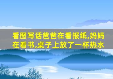 看图写话爸爸在看报纸,妈妈在看书,桌子上放了一杯热水