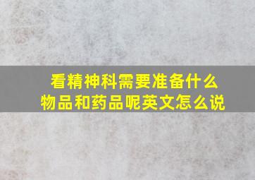 看精神科需要准备什么物品和药品呢英文怎么说