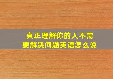 真正理解你的人不需要解决问题英语怎么说