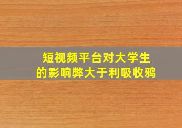 短视频平台对大学生的影响弊大于利吸收鸦