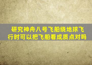 研究神舟八号飞船绕地球飞行时可以把飞船看成质点对吗