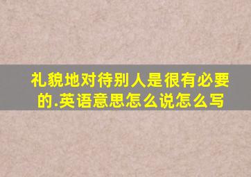 礼貌地对待别人是很有必要的.英语意思怎么说怎么写