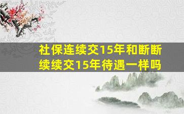 社保连续交15年和断断续续交15年待遇一样吗