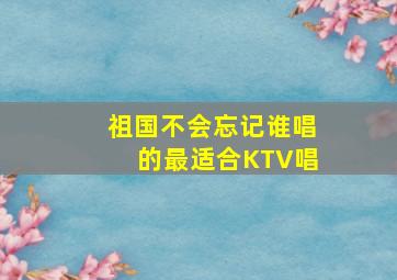 祖国不会忘记谁唱的最适合KTV唱