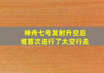 神舟七号发射升空后谁首次进行了太空行走