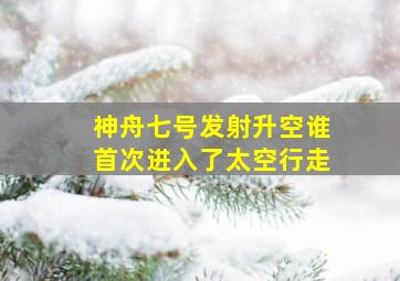 神舟七号发射升空谁首次进入了太空行走