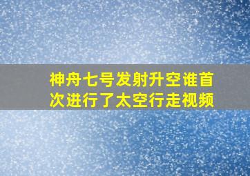 神舟七号发射升空谁首次进行了太空行走视频