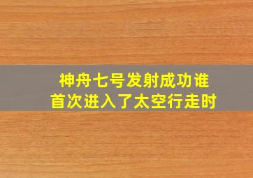 神舟七号发射成功谁首次进入了太空行走时