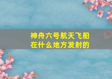 神舟六号航天飞船在什么地方发射的