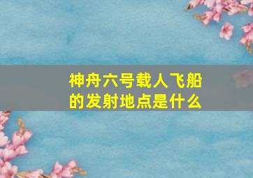 神舟六号载人飞船的发射地点是什么