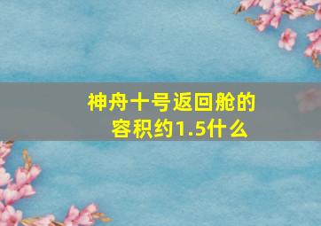 神舟十号返回舱的容积约1.5什么