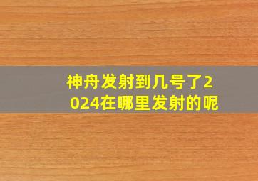 神舟发射到几号了2024在哪里发射的呢