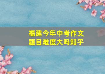 福建今年中考作文题目难度大吗知乎