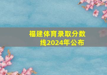 福建体育录取分数线2024年公布