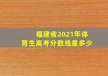 福建省2021年体育生高考分数线是多少