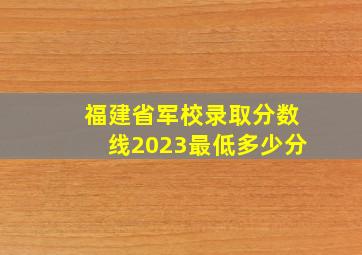 福建省军校录取分数线2023最低多少分