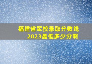 福建省军校录取分数线2023最低多少分啊