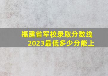 福建省军校录取分数线2023最低多少分能上