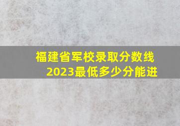 福建省军校录取分数线2023最低多少分能进