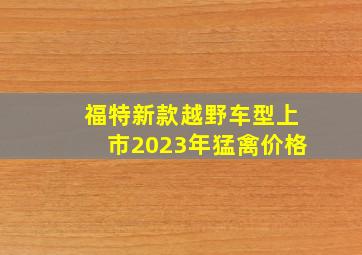 福特新款越野车型上市2023年猛禽价格