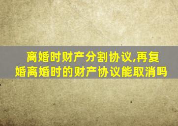 离婚时财产分割协议,再复婚离婚时的财产协议能取消吗