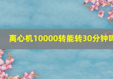 离心机10000转能转30分钟吗