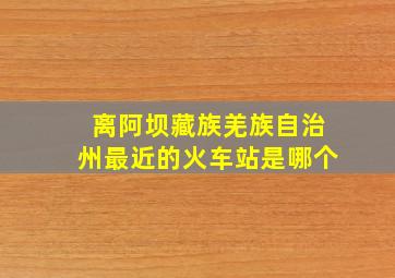 离阿坝藏族羌族自治州最近的火车站是哪个