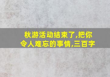 秋游活动结束了,把你令人难忘的事情,三百字