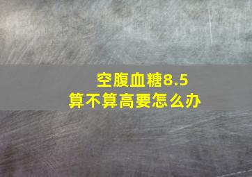 空腹血糖8.5算不算高要怎么办