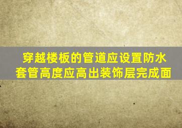 穿越楼板的管道应设置防水套管高度应高出装饰层完成面