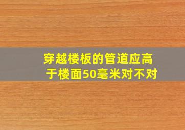 穿越楼板的管道应高于楼面50毫米对不对