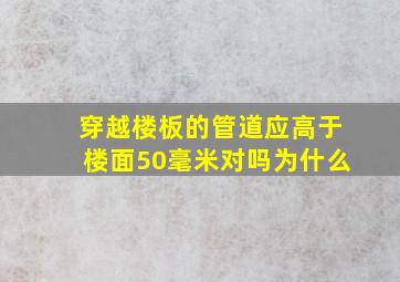 穿越楼板的管道应高于楼面50毫米对吗为什么