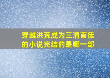 穿越洪荒成为三清首徒的小说完结的是哪一部