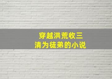 穿越洪荒收三清为徒弟的小说