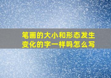 笔画的大小和形态发生变化的字一样吗怎么写